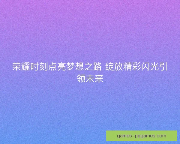 荣耀时刻点亮梦想之路 绽放精彩闪光引领未来