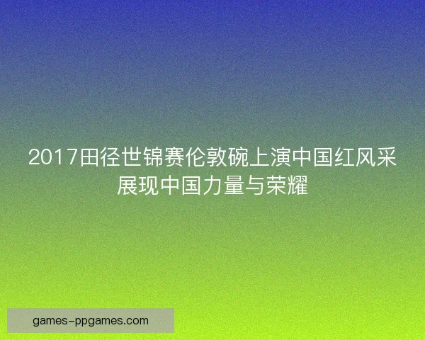2017田径世锦赛伦敦碗上演中国红风采展现中国力量与荣耀