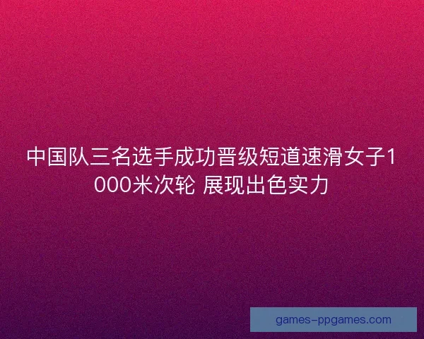 中国队三名选手成功晋级短道速滑女子1000米次轮 展现出色实力 中国队三名选手成功晋级短道速滑女子1000米次轮 展现出色实力