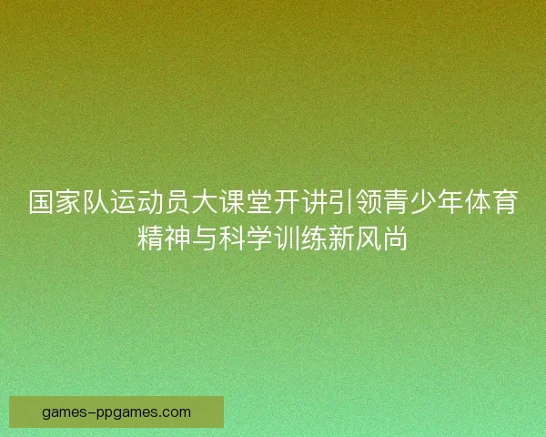 国家队运动员大课堂开讲引领青少年体育精神与科学训练新风尚