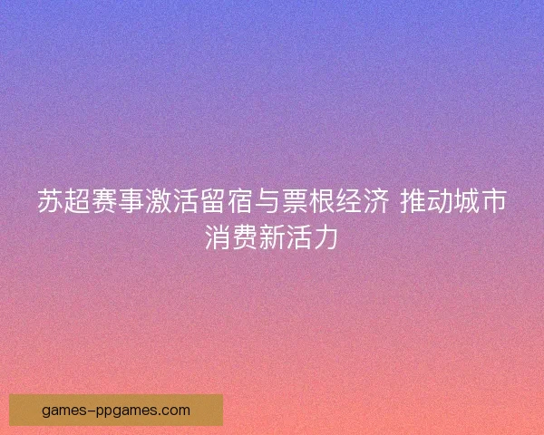 苏超赛事激活留宿与票根经济 推动城市消费新活力 苏超赛事激活留宿与票根经济 推动城市消费新活力