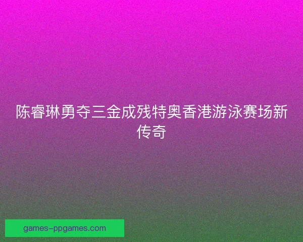 陈睿琳勇夺三金成残特奥香港游泳赛场新传奇
