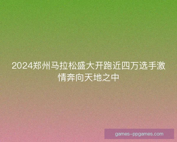 2024郑州马拉松盛大开跑近四万选手激情奔向天地之中