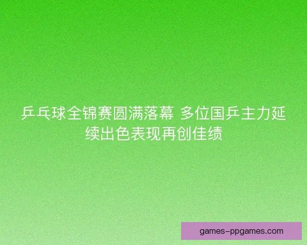 乒乓球全锦赛圆满落幕 多位国乒主力延续出色表现再创佳绩