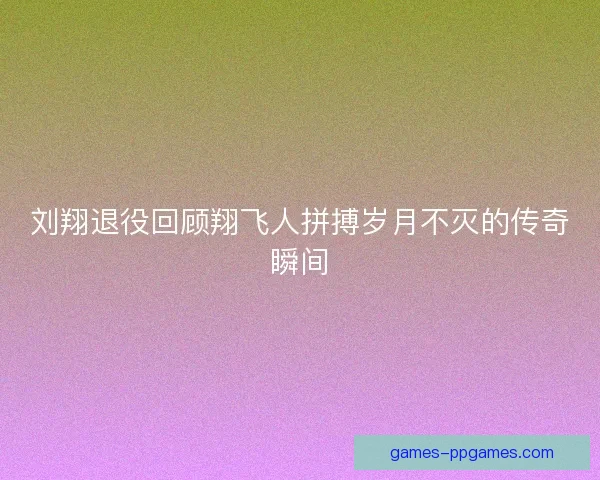 刘翔退役回顾翔飞人拼搏岁月不灭的传奇瞬间