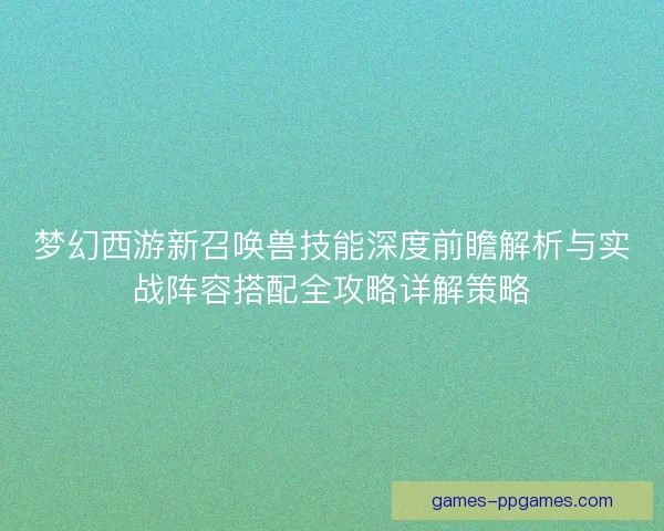梦幻西游新召唤兽技能深度前瞻解析与实战阵容搭配全攻略详解策略