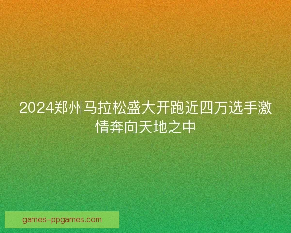 2024郑州马拉松盛大开跑近四万选手激情奔向天地之中