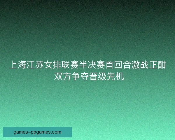 上海江苏女排联赛半决赛首回合激战正酣 双方争夺晋级先机