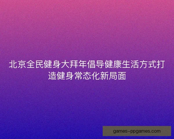 北京全民健身大拜年倡导健康生活方式打造健身常态化新局面