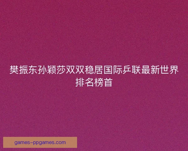 樊振东孙颖莎双双稳居国际乒联最新世界排名榜首