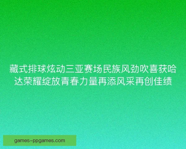 藏式排球炫动三亚赛场民族风劲吹喜获哈达荣耀绽放青春力量再添风采再创佳绩 藏式排球炫动三亚赛场民族风劲吹喜获哈达荣耀绽放青春力量再添风采再创佳绩
