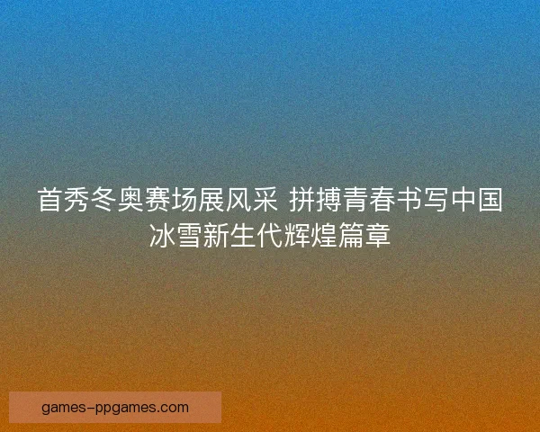首秀冬奥赛场展风采 拼搏青春书写中国冰雪新生代辉煌篇章