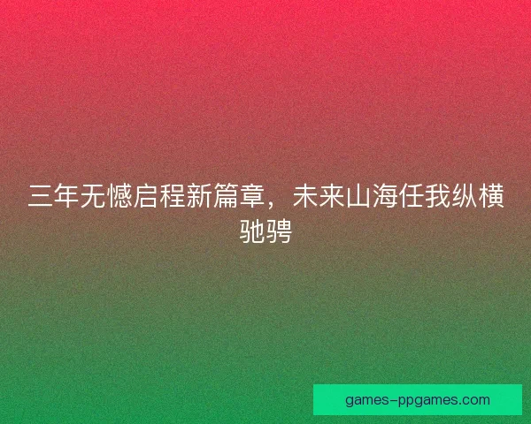 三年无憾启程新篇章，未来山海任我纵横驰骋