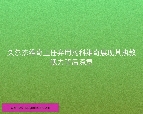 久尔杰维奇上任弃用扬科维奇展现其执教魄力背后深意