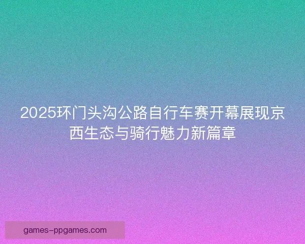 2025环门头沟公路自行车赛开幕展现京西生态与骑行魅力新篇章 2025环门头沟公路自行车赛开幕展现京西生态与骑行魅力新篇章