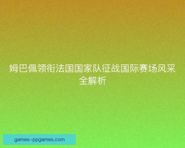 姆巴佩领衔法国国家队征战国际赛场风采全解析