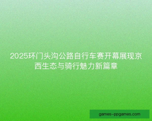 2025环门头沟公路自行车赛开幕展现京西生态与骑行魅力新篇章