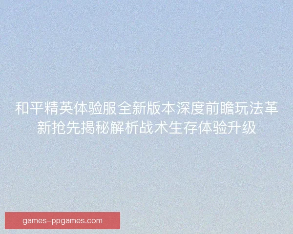 和平精英体验服全新版本深度前瞻玩法革新抢先揭秘解析战术生存体验升级