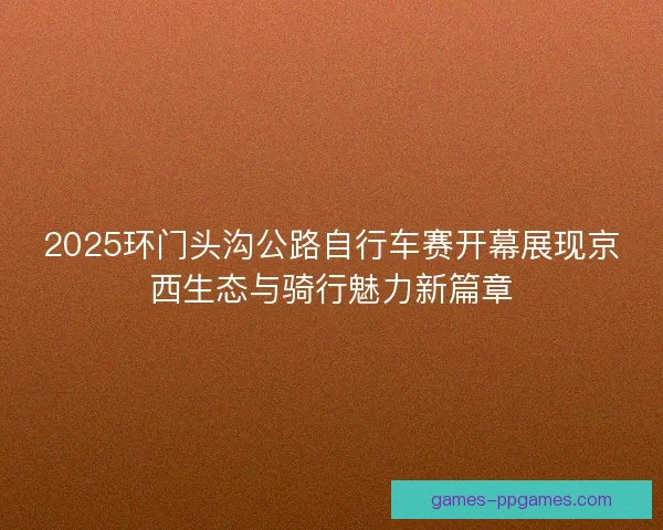 2025环门头沟公路自行车赛开幕展现京西生态与骑行魅力新篇章