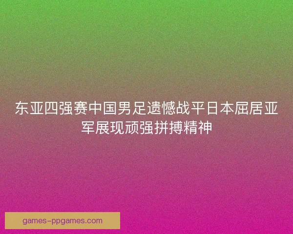 东亚四强赛中国男足遗憾战平日本屈居亚军展现顽强拼搏精神