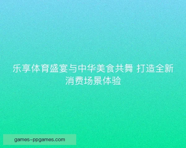 乐享体育盛宴与中华美食共舞 打造全新消费场景体验