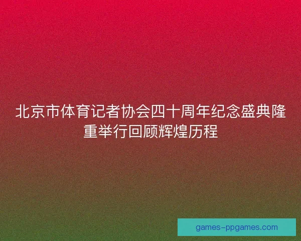 北京市体育记者协会四十周年纪念盛典隆重举行回顾辉煌历程