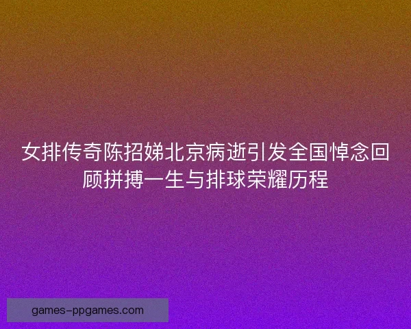 女排传奇陈招娣北京病逝引发全国悼念回顾拼搏一生与排球荣耀历程 女排传奇陈招娣北京病逝引发全国悼念回顾拼搏一生与排球荣耀历程